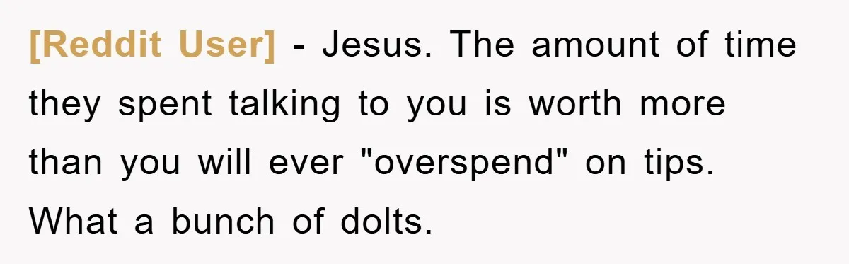 [Reddit User] − Jesus. The amount of time they spent talking to you is worth more than you will ever "overspend" on tips. What a bunch of dolts.