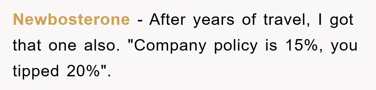 Newbosterone − After years of travel, I got that one also. "Company policy is 15%, you tipped 20%".