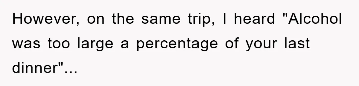 However, on the same trip, I heard "Alcohol was too large a percentage of your last dinner"...