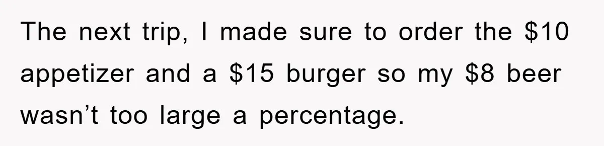 The next trip, I made sure to order the $10 appetizer and a $15 burger so my $8 beer wasn’t too large a percentage.