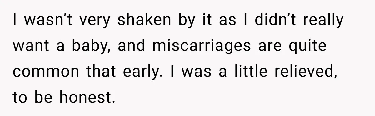 I wasn’t very shaken by it as I didn’t really want a baby, and miscarriages are quite common that early. I was a little relieved, to be honest.