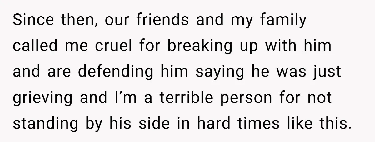 Since then, our friends and my family called me cruel for breaking up with him and are defending him saying he was just grieving and I’m a terrible person for...