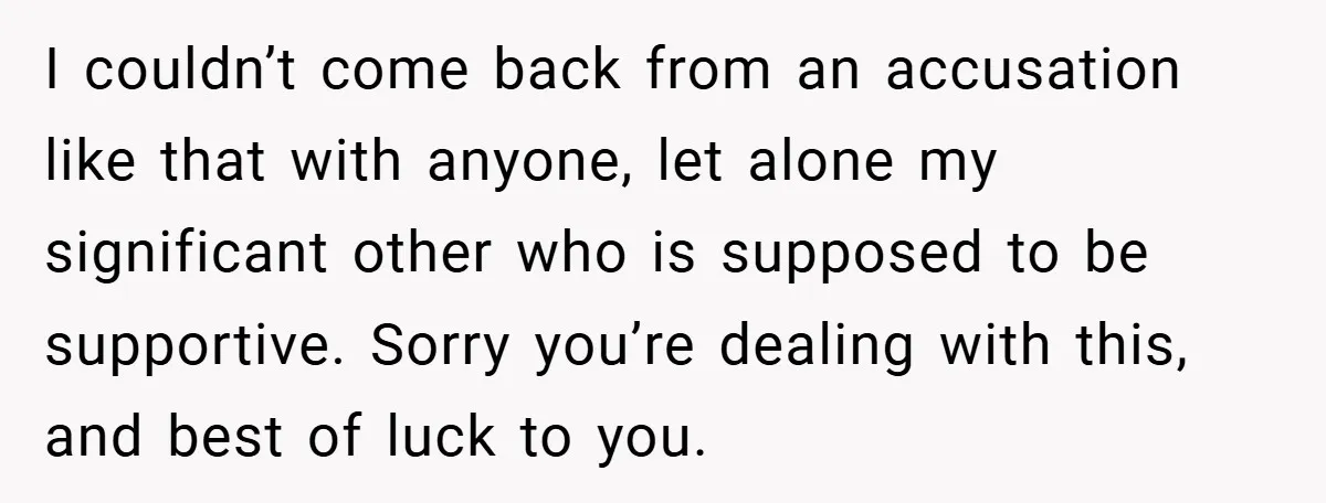 I couldn’t come back from an accusation like that with anyone, let alone my significant other who is supposed to be supportive. Sorry you’re dealing with this, and best of...
