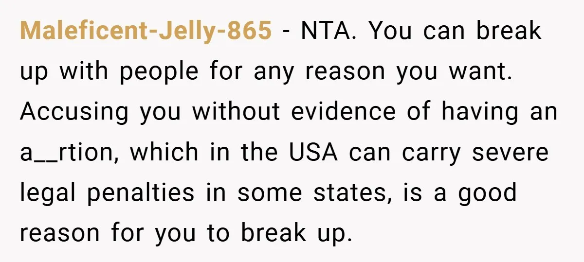 Maleficent-Jelly-865 − NTA. You can break up with people for any reason you want. Accusing you without evidence of having an a__rtion, which in the USA can carry severe legal...