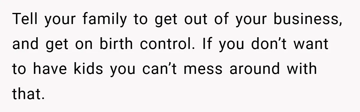 Tell your family to get out of your business, and get on birth control. If you don’t want to have kids you can’t mess around with that.