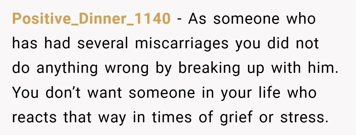 Positive_Dinner_1140 − As someone who has had several miscarriages you did not do anything wrong by breaking up with him. You don’t want someone in your life who reacts that...