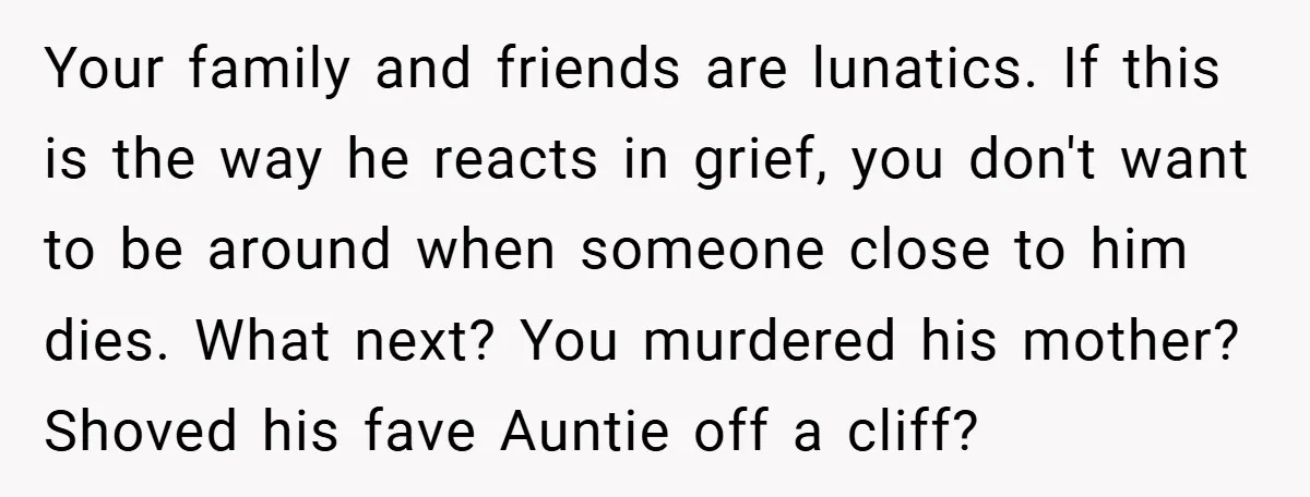 Your family and friends are lunatics. If this is the way he reacts in grief, you don't want to be around when someone close to him dies. What next? You...