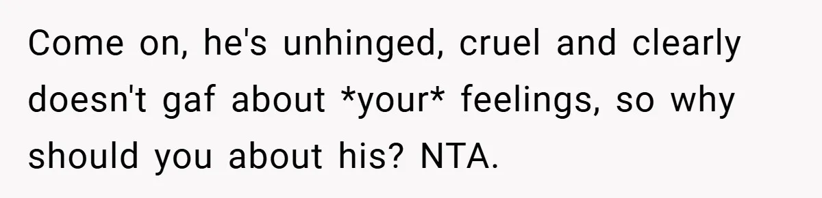 Come on, he's unhinged, cruel and clearly doesn't gaf about *your* feelings, so why should you about his? NTA.