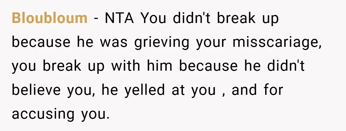 Bloubloum − NTA You didn't break up because he was grieving your misscariage, you break up with him because he didn't believe you, he yelled at you , and for...