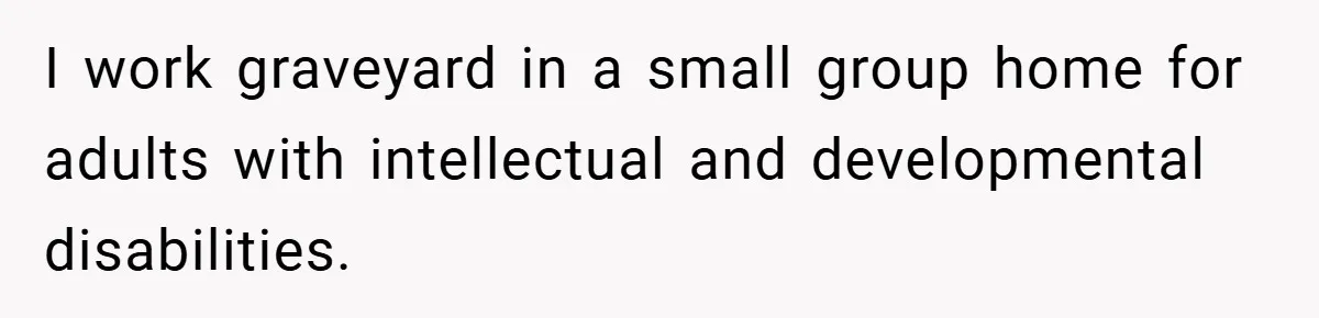 I work graveyard in a small group home for adults with intellectual and developmental disabilities.