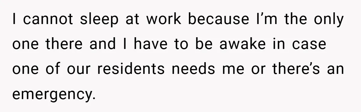 I cannot sleep at work because I’m the only one there and I have to be awake in case one of our residents needs me or there’s an emergency.