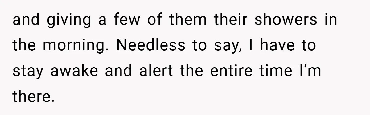 and giving a few of them their showers in the morning. Needless to say, I have to stay awake and alert the entire time I’m there.