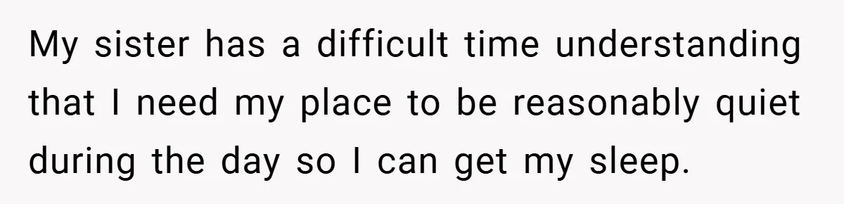 My sister has a difficult time understanding that I need my place to be reasonably quiet during the day so I can get my sleep.