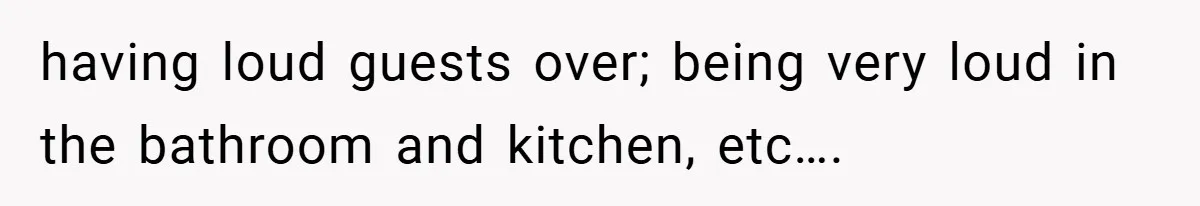 having loud guests over; being very loud in the bathroom and kitchen, etc….