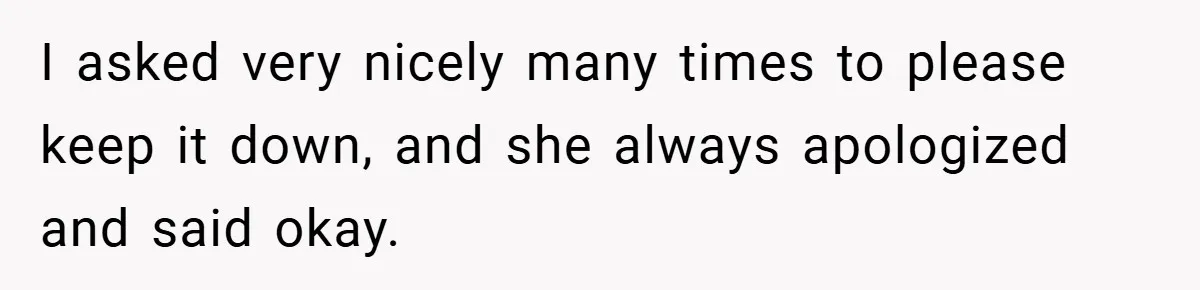 I asked very nicely many times to please keep it down, and she always apologized and said okay.