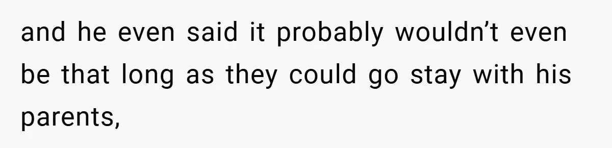and he even said it probably wouldn’t even be that long as they could go stay with his parents,