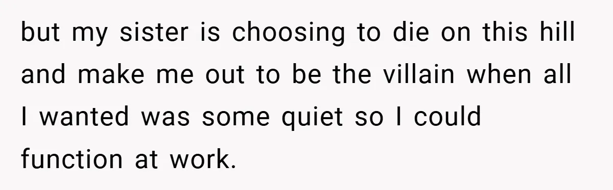 but my sister is choosing to die on this hill and make me out to be the villain when all I wanted was some quiet so I could function at...
