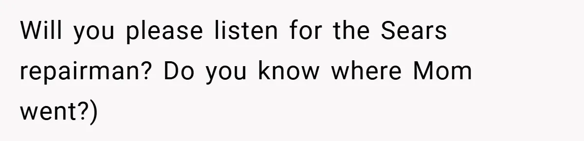 Will you please listen for the Sears repairman? Do you know where Mom went?)