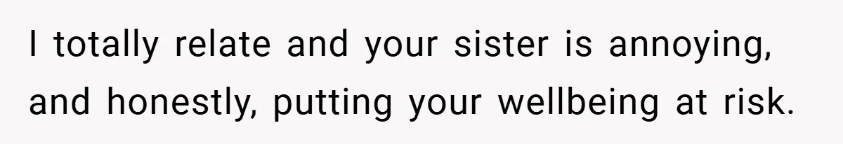 I totally relate and your sister is annoying, and honestly, putting your wellbeing at risk.
