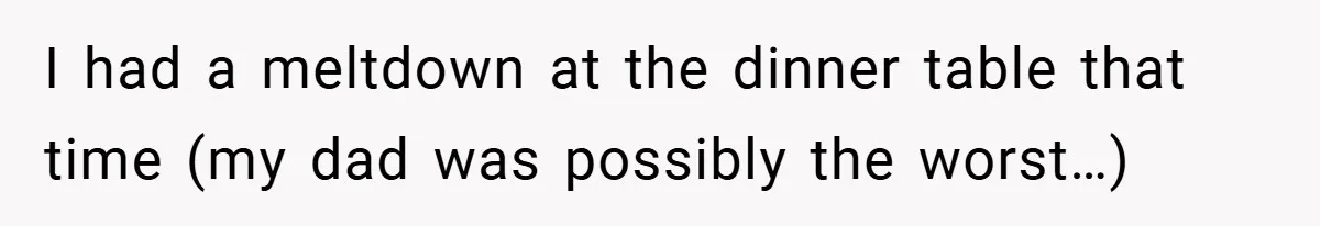 I had a meltdown at the dinner table that time (my dad was possibly the worst…)