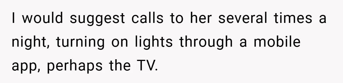 I would suggest calls to her several times a night, turning on lights through a mobile app, perhaps the TV.