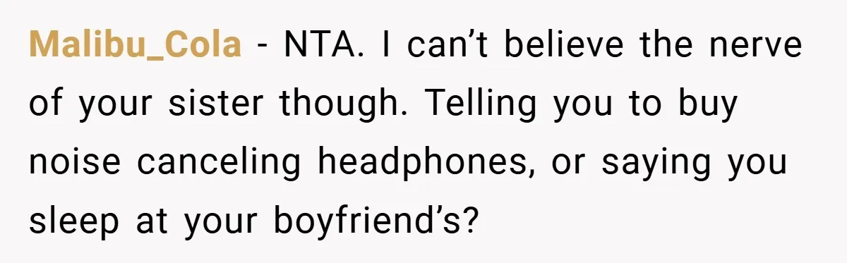 Malibu_Cola − NTA. I can’t believe the nerve of your sister though. Telling you to buy noise canceling headphones, or saying you sleep at your boyfriend’s?