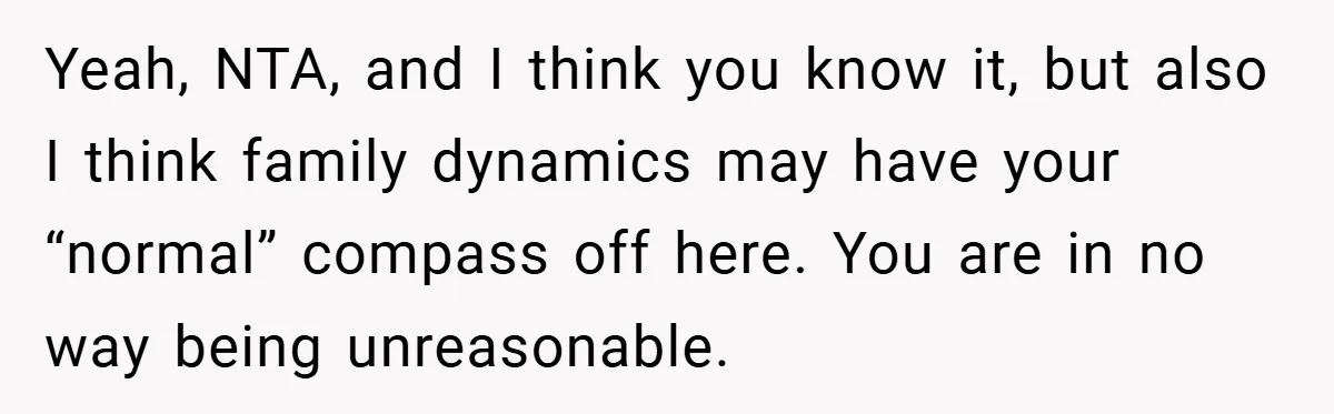 Yeah, NTA, and I think you know it, but also I think family dynamics may have your “normal” compass off here. You are in no way being unreasonable.