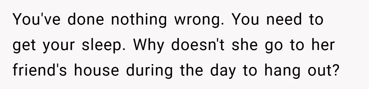 You've done nothing wrong. You need to get your sleep. Why doesn't she go to her friend's house during the day to hang out?