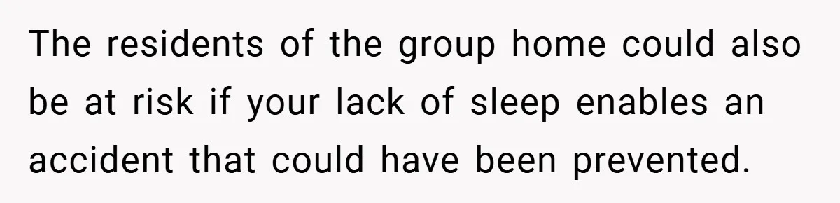 The residents of the group home could also be at risk if your lack of sleep enables an accident that could have been prevented.