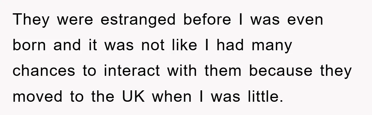 They were estranged before I was even born and it was not like I had many chances to interact with them because they moved to the UK when I was...