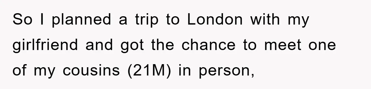 So I planned a trip to London with my girlfriend and got the chance to meet one of my cousins (21M) in person,