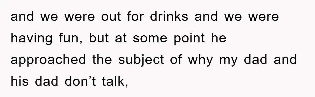 and we were out for drinks and we were having fun, but at some point he approached the subject of why my dad and his dad don’t talk,