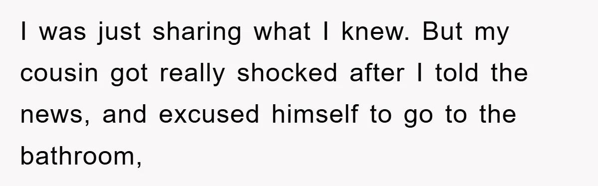 I was just sharing what I knew. But my cousin got really shocked after I told the news, and excused himself to go to the bathroom,