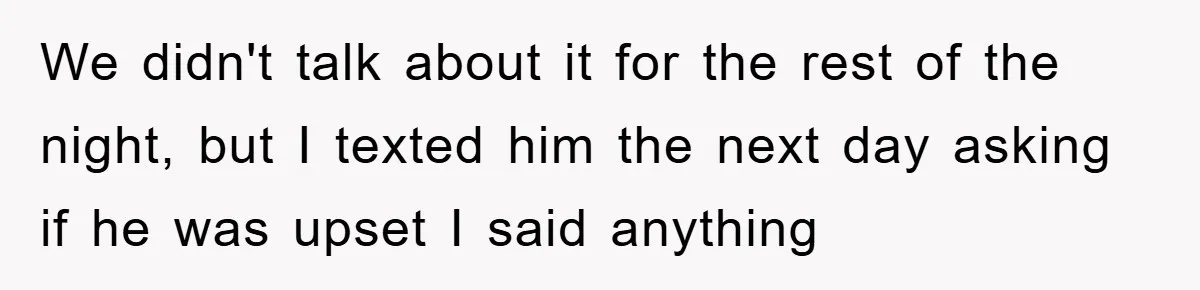 We didn't talk about it for the rest of the night, but I texted him the next day asking if he was upset I said anything