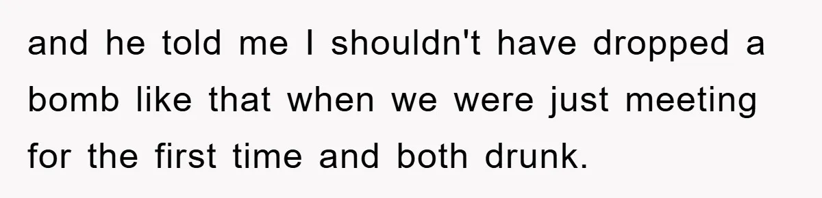 and he told me I shouldn't have dropped a bomb like that when we were just meeting for the first time and both drunk.