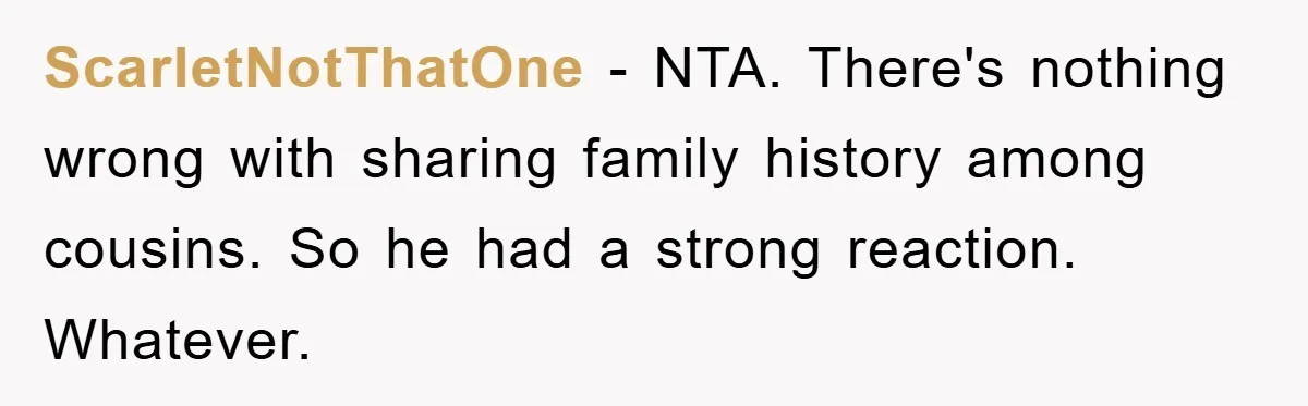 ScarletNotThatOne − NTA. There's nothing wrong with sharing family history among cousins. So he had a strong reaction. Whatever.