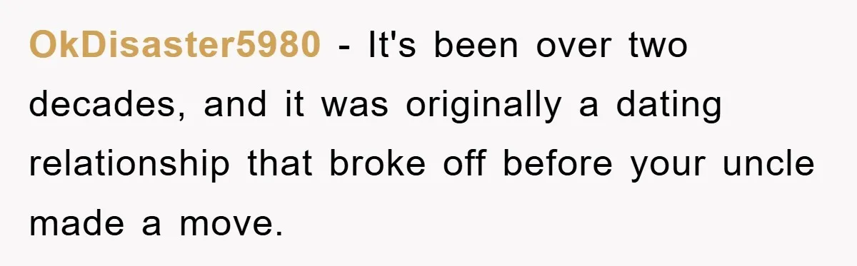 OkDisaster5980 − It's been over two decades, and it was originally a dating relationship that broke off before your uncle made a move.