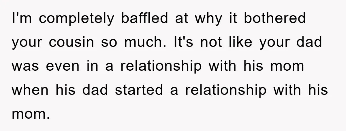 I'm completely baffled at why it bothered your cousin so much. It's not like your dad was even in a relationship with his mom when his dad started a relationship...