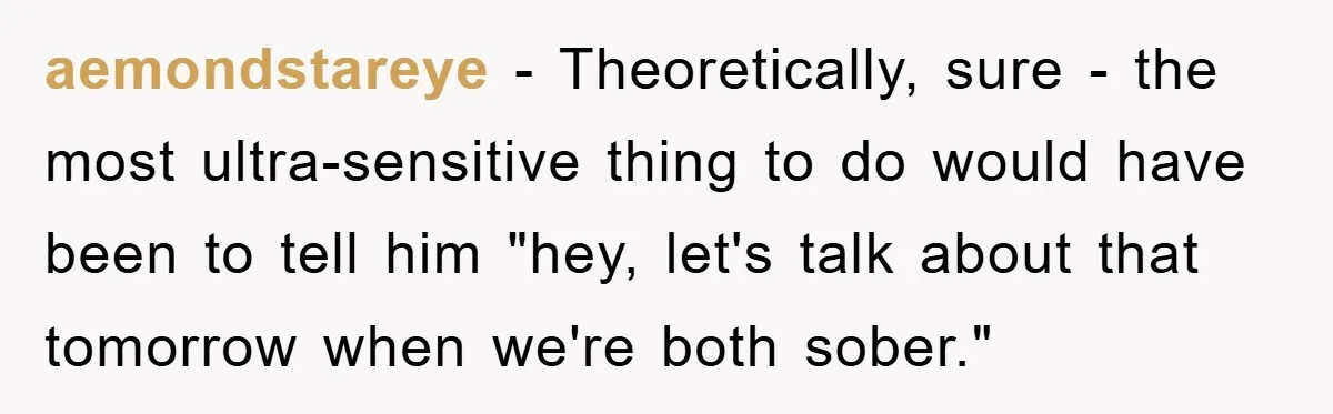 aemondstareye − Theoretically, sure - the most ultra-sensitive thing to do would have been to tell him "hey, let's talk about that tomorrow when we're both sober."