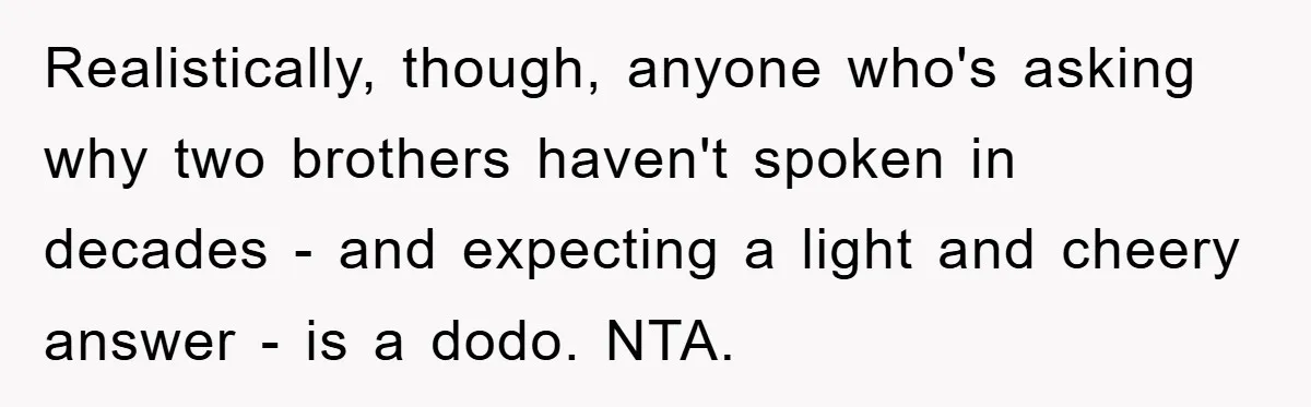 Realistically, though, anyone who's asking why two brothers haven't spoken in decades - and expecting a light and cheery answer - is a dodo. NTA.