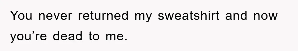 You never returned my sweatshirt and now you’re dead to me.