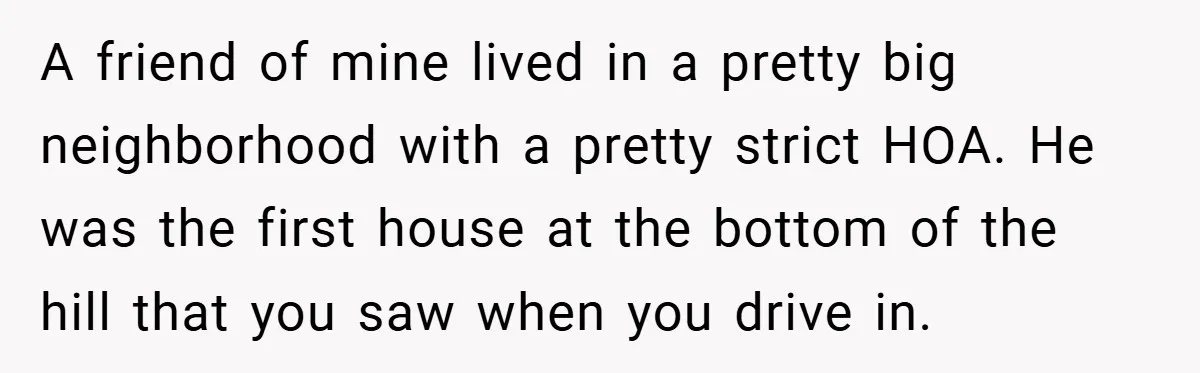 A friend of mine lived in a pretty big neighborhood with a pretty strict HOA. He was the first house at the bottom of the hill that you saw when...