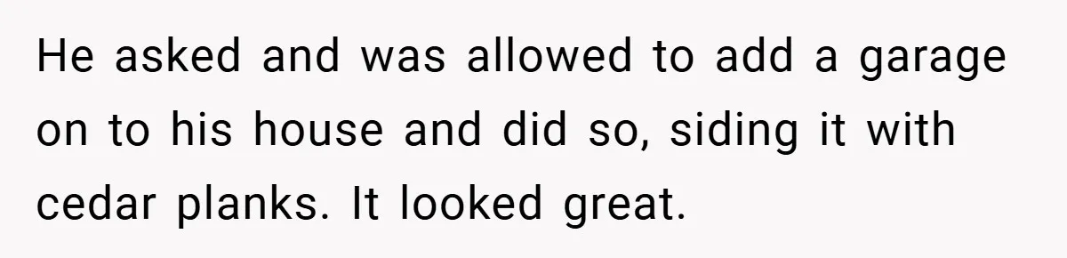 He asked and was allowed to add a garage on to his house and did so, siding it with cedar planks. It looked great.