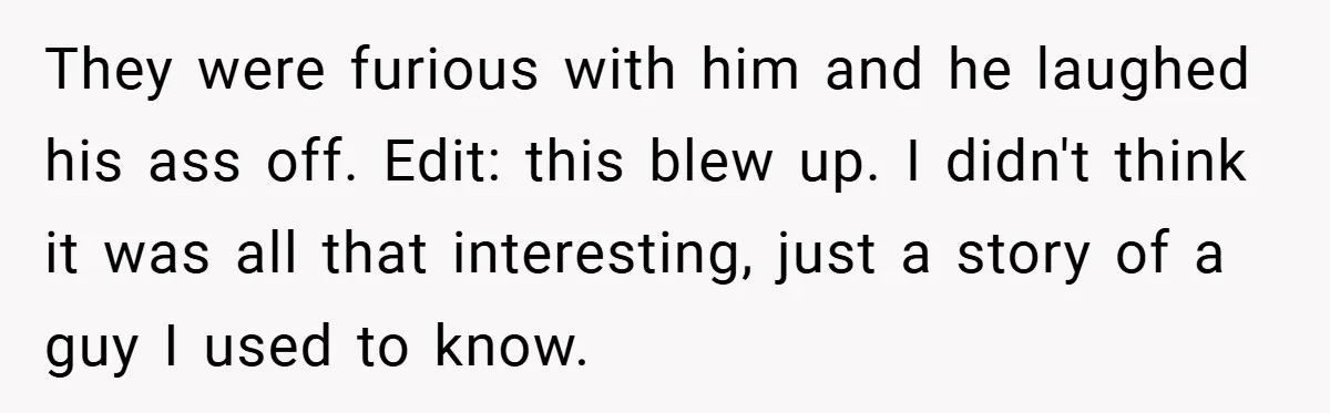 They were furious with him and he laughed his ass off. Edit: this blew up. I didn't think it was all that interesting, just a story of a guy I...