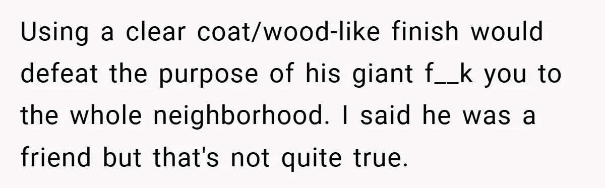 Using a clear coat/wood-like finish would defeat the purpose of his giant f__k you to the whole neighborhood. I said he was a friend but that's not quite true.