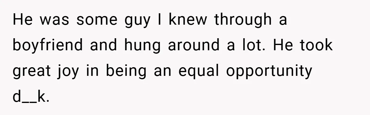 He was some guy I knew through a boyfriend and hung around a lot. He took great joy in being an equal opportunity d__k.