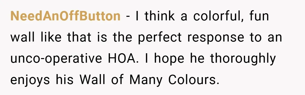 NeedAnOffButton − I think a colorful, fun wall like that is the perfect response to an unco-operative HOA. I hope he thoroughly enjoys his Wall of Many Colours.