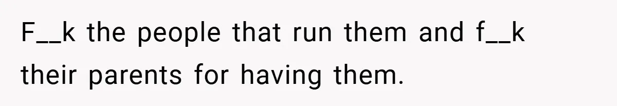 F__k the people that run them and f__k their parents for having them.