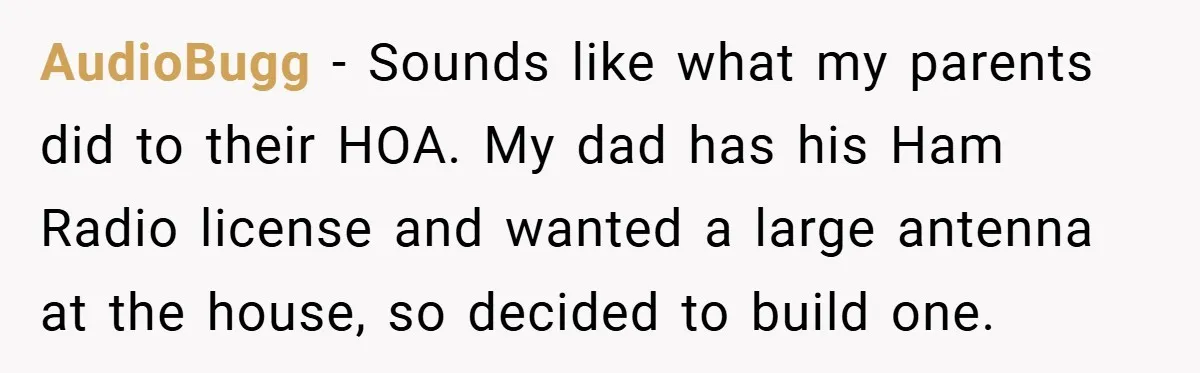 AudioBugg − Sounds like what my parents did to their HOA. My dad has his Ham Radio license and wanted a large antenna at the house, so decided to build...