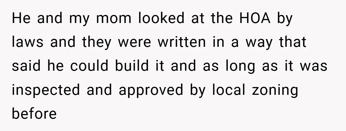 He and my mom looked at the HOA by laws and they were written in a way that said he could build it and as long as it was inspected...